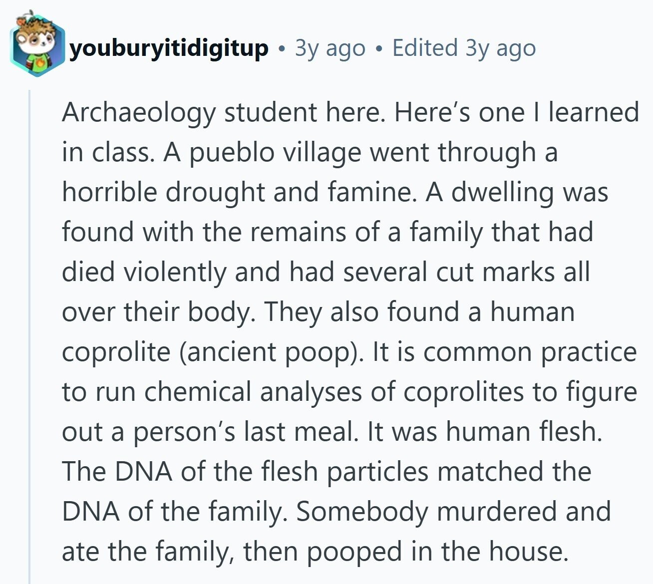 youburyitidigitup Зу ago Edited Зу ago Archaeology student here. Here's one I learned in class. A pueblo village went through a horrible drought and famine. A dwelling was found with the remains of a family that had died violently and had several cut marks all over their body. They also found a human coprolite (ancient poop). It is common practice to run chemical analyses of coprolites to figure out a person's last meal. It was human flesh. The DNA of the flesh particles matched the DNA of the family. Somebody murdered and ate the family, then pooped in the house.