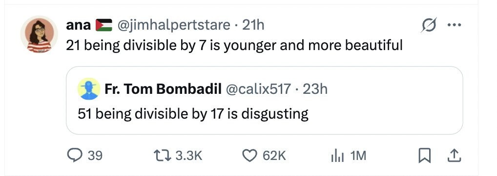 ana @jimhalpertstare 21h ... 21 being divisible by 7 is younger and more beautiful Fr. Tom Bombadil @calix517.23h 51 being divisible by 17 is disgusting 39 3.3K 62K del 1M