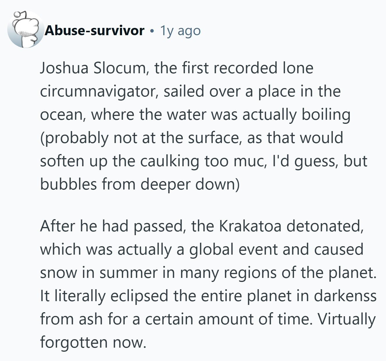 Abuse-survivor 1y ago Joshua Slocum, the first recorded lone circumnavigator, sailed over a place in the ocean, where the water was actually boiling (probably not at the surface, as that would soften up the caulking too muc, I'd guess, but bubbles from deeper down) After he had passed, the Krakatoa detonated, which was actually a global event and caused snow in summer in many regions of the planet. It literally eclipsed the entire planet in darkenss from ash for a certain amount of time. Virtually forgotten now. 