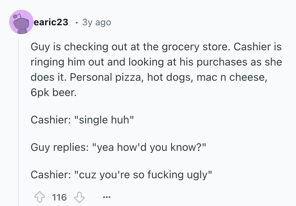 earic23 3y ago Guy is checking out at the grocery store. Cashier is ringing him out and looking at his purchases as she does it. Personal pizza, hot dogs, mac n cheese, 6pk beer. Cashier: single huh Guy replies: yea how'd you know? Cashier: cuz you're so fucking ugly 116 ...