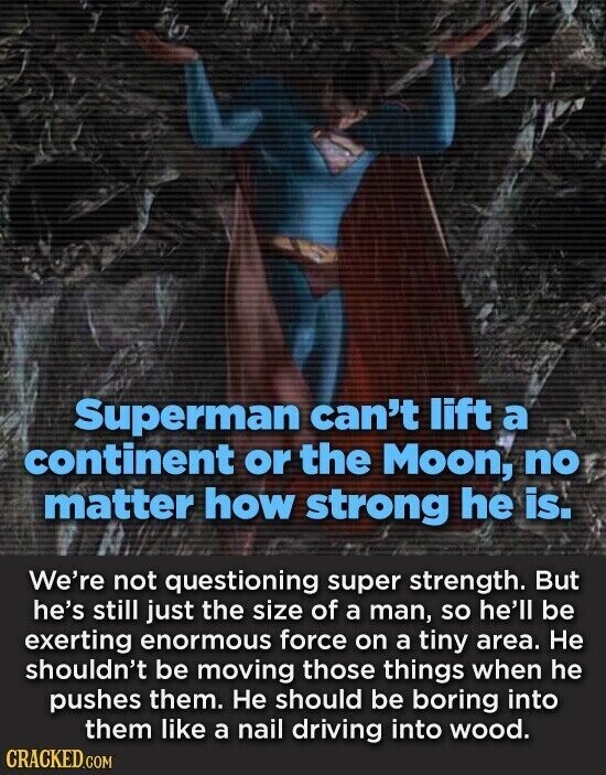 Superman can't lift a continent or the Moon, no matter how strong he is. We're not questioning super strength. But he's still just the size of a man, so he'll be exerting enormous force on a tiny area. Не shouldn't be moving those things when he pushes them. Не should be boring into them like a nail driving into wood. CRACKED.COM
