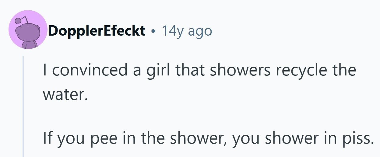 DopplerEfeckt . 14y ago I convinced a girl that showers recycle the water. If you pee in the shower, you shower in piss. 
