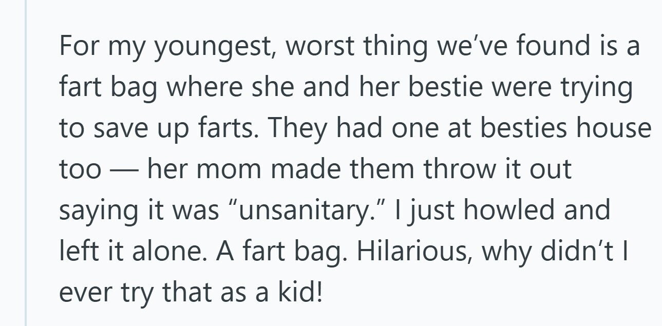For my youngest, worst thing we've found is a fart bag where she and her bestie were trying to save up farts. They had one at besties house too-her mom made them throw it out saying it was unsanitary. | just howled and left it alone. A fart bag. Hilarious, why didn't | ever try that as a kid!