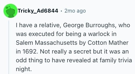 Tricky_Ad6844 . 2mo ago I have a relative, George Burroughs, who was executed for being a warlock in Salem Massachusetts by Cotton Mather in 1692. Not really a secret but it was an odd thing to have revealed at family trivia night.