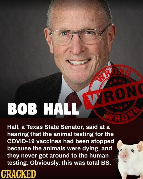 WRONG WRONG BOB HALL WRONG Hall, a Texas State Senator, said at a hearing that the animal testing for the COVID-19 vaccines had been stopped because the animals were dying, and they never got around to the human testing. Obviously, this was total BS. CRACKED