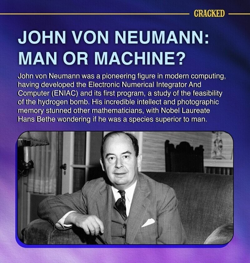 CRACKED JOHN VON NEUMANN: MAN OR MACHINE? John von Neumann was a pioneering figure in modern computing, having developed the Electronic Numerical Integrator And Computer (ENIAC) and its first program, a study of the feasibility of the hydrogen bomb. His incredible intellect and photographic memory stunned other mathematicians, with Nobel Laureate Hans Bethe wondering if he was a species superior to man.