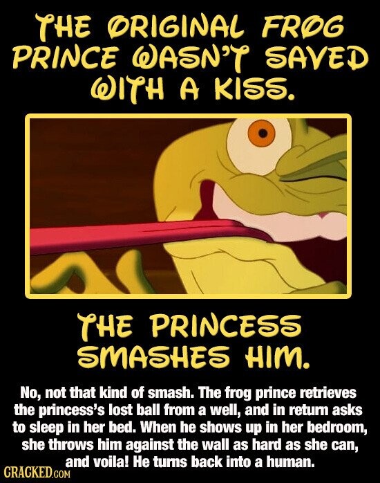 THE ORIGINAL FROG PRINCE WASN'T SAVED WITH A KISS. THE PRINCESS SMASHES HIM. No, not that kind of smash. The frog prince retrieves the princess's lost ball from a well, and in return asks to sleep in her bed. When he shows up in her bedroom, she throws him against the wall as hard as she can, and voila! Не turns back into a human. CRACKED.COM