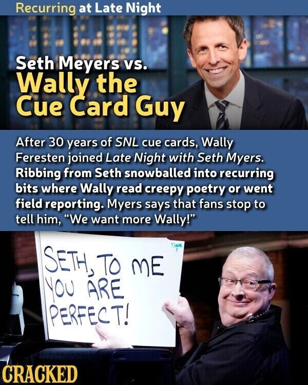 Recurring at Late Night Seth Meyers vs. Wally the Cue Card Guy After 30 years of SNL cue cards, Wally Feresten joined Late Night with Seth Myers. Ribbing from Seth snowballed into recurring bits where Wally read creepy poetry or went field reporting. Myers says that fans stop to tell him, We want more Wally! SETH, TO ME you ARE PERFECT! CRACKED
