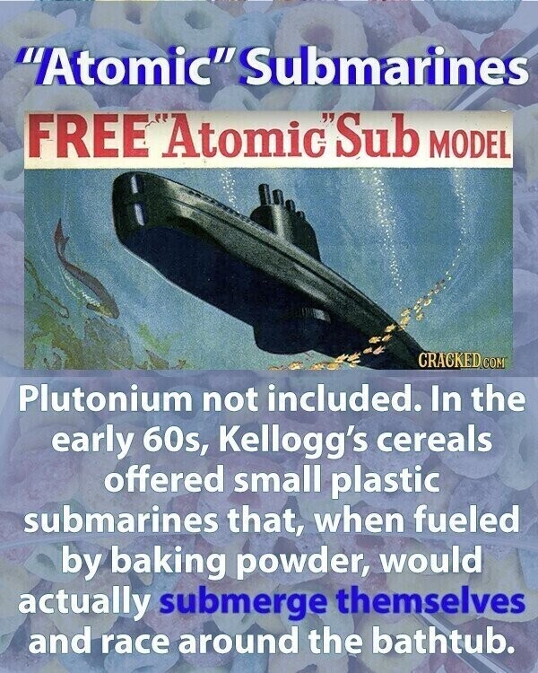 Atomic Submarines FREE Atomic'Sub MODEL CRACKED.COM Plutonium not included. In the early 60s, Kellogg's cereals offered small plastic submarines that, when fueled by baking powder, would actually submerge themselves and race around the bathtub.