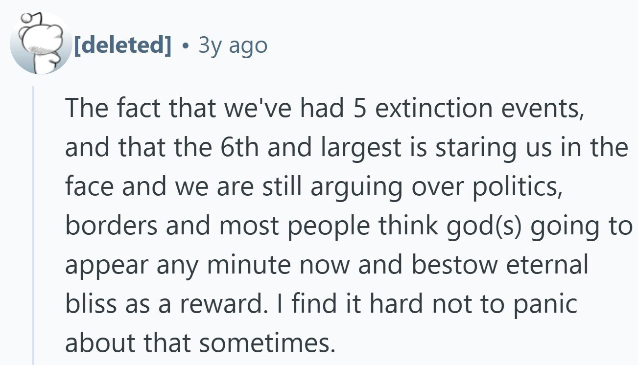 . Зу ago The fact that we've had 5 extinction events, and that the 6th and largest is staring us in the face and we are still arguing over politics, borders and most people think god(s) going to appear any minute now and bestow eternal bliss as a reward. I find it hard not to panic about that sometimes.