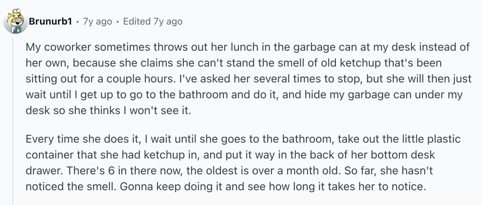 Brunurb1 . 7y ago Edited 7y ago My coworker sometimes throws out her lunch in the garbage can at my desk instead of her own, because she claims she can't stand the smell of old ketchup that's been sitting out for a couple hours. I've asked her several times to stop, but she will then just wait until I get up to go to the bathroom and do it, and hide my garbage can under my desk so she thinks I won't see it. Every time she does it, I wait until she goes to the bathroom, take out the