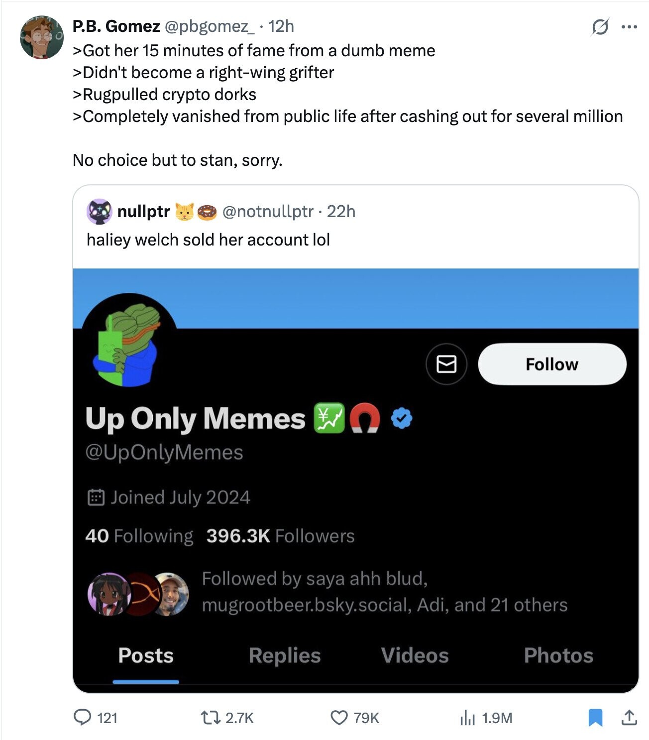 Р.В. Gomez @pbgomez_ 12h O ... >Got her 15 minutes of fame from a dumb meme >Didn't become a right-wing grifter >Rugpulled crypto dorks >Completely vanished from public life after cashing out for several million No choice but to stan, sorry. nullptr @notnullptr .22h haliey welch sold her account lol Follow Up Only Memes @UpOnlyMemes Joined July 2024 40 Following 396.3K Followers Followed by saya ahh blud, mugrootbeer.bsky.social, Adi, and 21 others Videos Photos Posts Replies 2.7K 121 79K del 1.9M