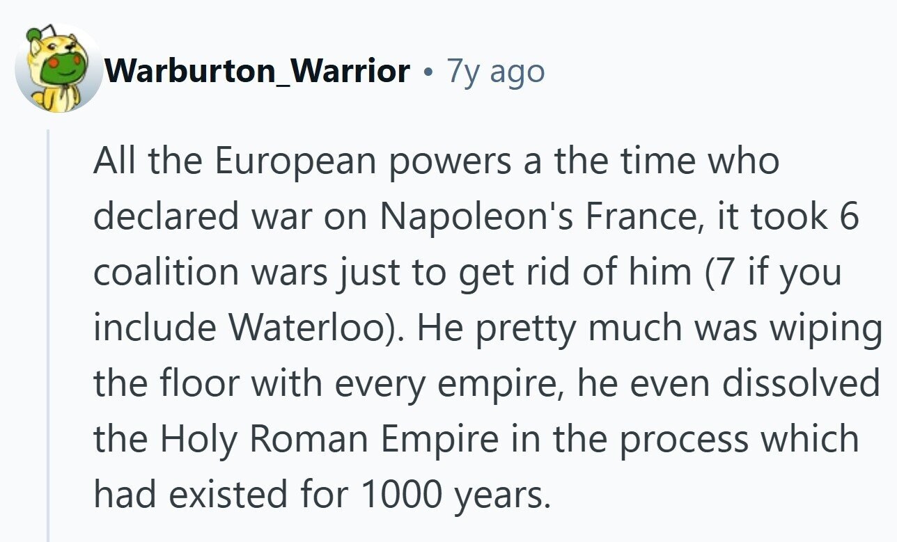 Warburton_Warrior . 7y ago All the European powers a the time who declared war on Napoleon's France, it took 6 coalition wars just to get rid of him (7 if you include Waterloo). Не pretty much was wiping the floor with every empire, he even dissolved the Holy Roman Empire in the process which had existed for 1000 years.