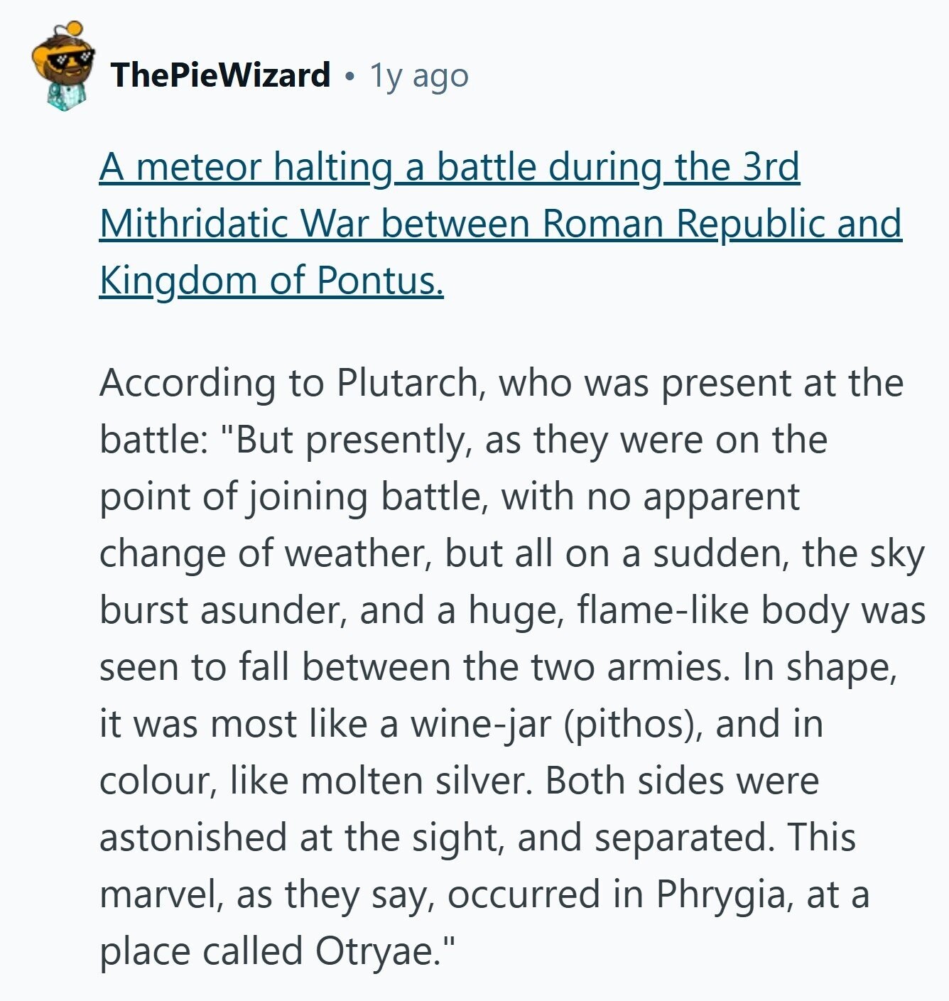 ThePieWizard 1y ago A meteor halting a battle during the 3rd Mithridatic War between Roman Republic and Kingdom of Pontus. According to Plutarch, who was present at the battle: But presently, as they were on the point of joining battle, with no apparent change of weather, but all on a sudden, the sky burst asunder, and a huge, flame-like body was seen to fall between the two armies. In shape, it was most like a wine-jar (pithos), and in colour, like molten silver. Both sides were astonished at the sight, and separated. This marvel, as they say, occurred in Phrygia, 