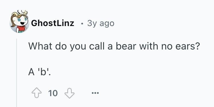 GhostLinz 3y ago What do you call a bear with no ears? A 'b'. 10 ...