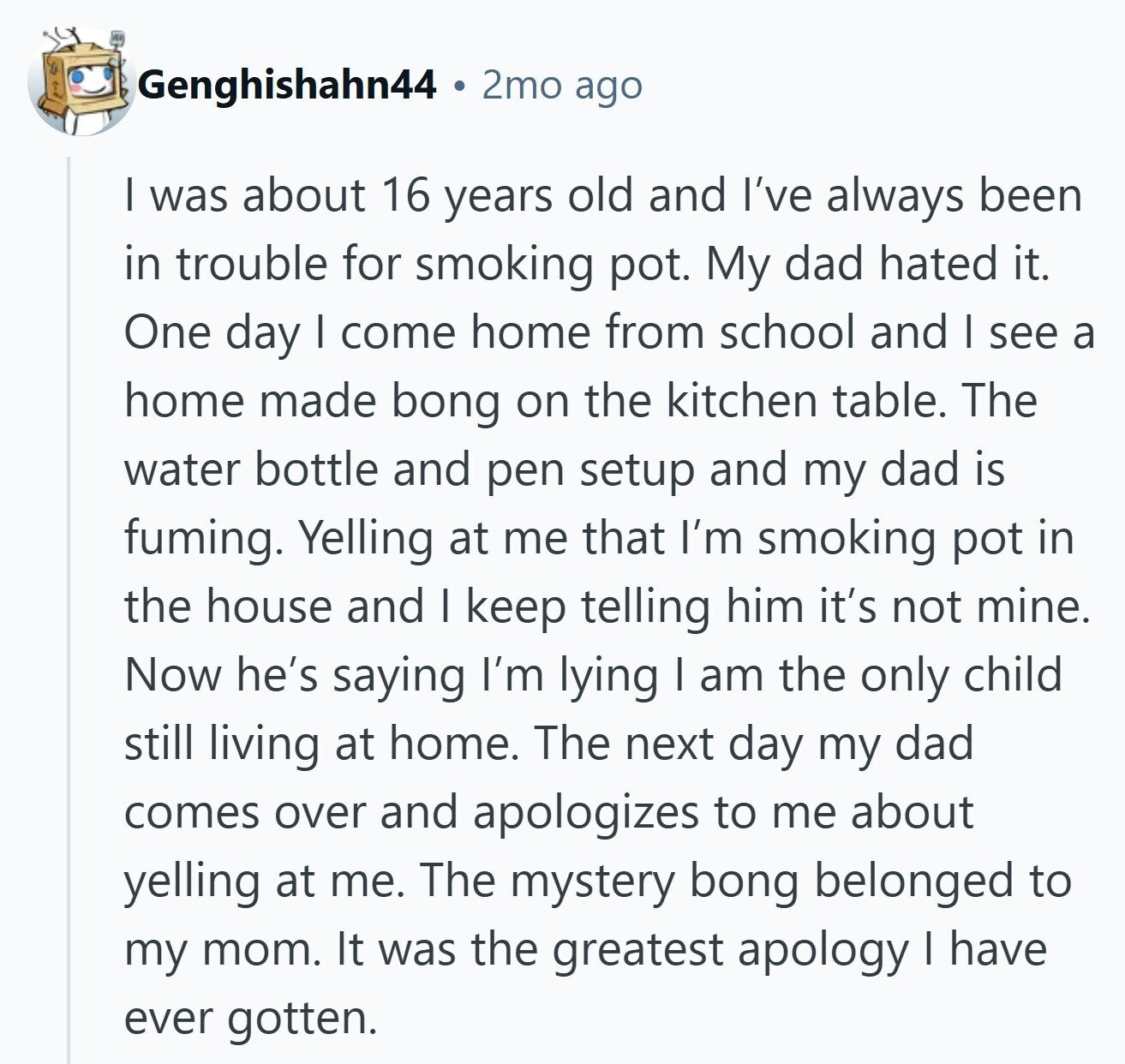 Genghishahn44 2mo ago I was about 16 years old and I've always been in trouble for smoking pot. My dad hated it. One day I come home from school and I see a home made bong on the kitchen table. The water bottle and pen setup and my dad is fuming. Yelling at me that I'm smoking pot in the house and I keep telling him it's not mine. Now he's saying I'm lying I am the only child still living at home. The next day my dad comes over and apologizes to me about yelling at me. The mystery