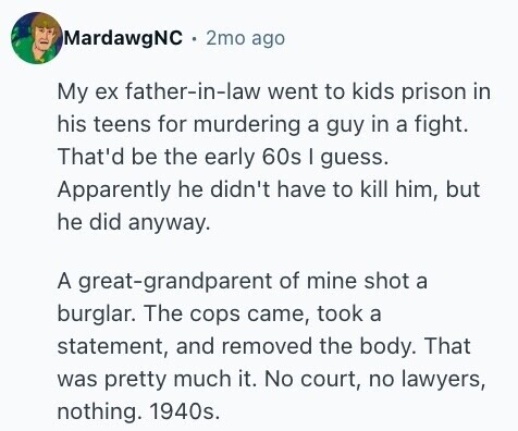 MardawgNC 2mo ago My ex father-in-law went to kids prison in his teens for murdering a guy in a fight. That'd be the early 60s | guess. Apparently he didn't have to kill him, but he did anyway. A great-grandparent of mine shot a burglar. The cops came, took a statement, and removed the body. That was pretty much it. No court, no lawyers, nothing. 1940s.