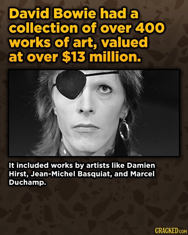 David Bowie had a collection of over 400 works of art, valued at over $13 million. It included works by artists like Damien Hirst, Jean-Michel Basquiat, and Marcel Duchamp. CRACKED.COM