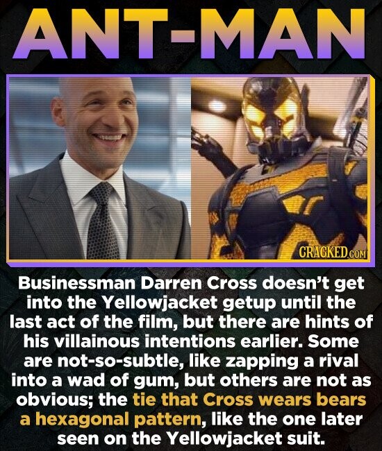 ANT-MAN CRACKED.COM Businessman Darren Cross doesn't get into the Yellowjacket getup until the last act of the film, but there are hints of his villainous intentions earlier. Some are not-so-subtle, like zapping a rival into a wad of gum, but others are not as obvious; the tie that Cross wears bears a hexagonal pattern, like the one later seen on the Yellowjacket suit.