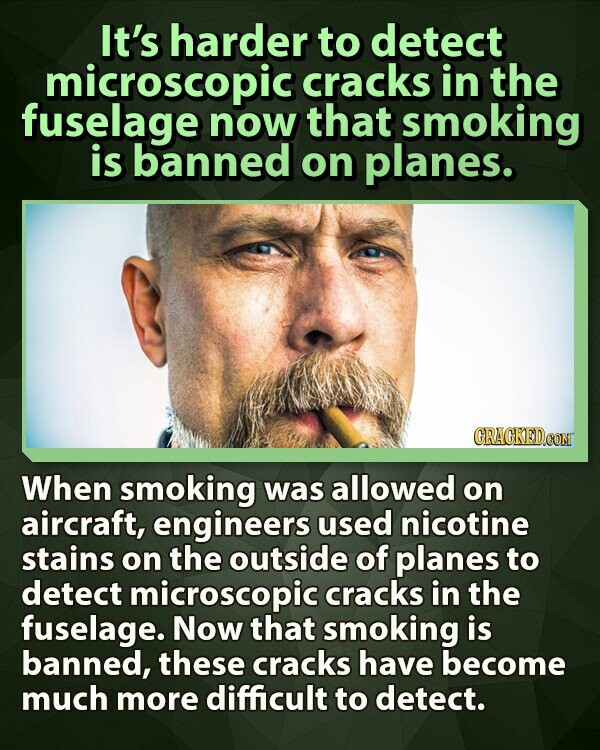 It's harder to detect microscopic cracks in the fuselage now that smoking is banned on planes. GRAGKED.COM When smoking was allowed on aircraft, engineers used nicotine stains on the outside of planes to detect microscopic cracks in the fuselage. Now that smoking is banned, these cracks have become much more difficult to detect.