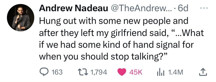 Andrew Nadeau @TheAndrew... 6d ... Hung out with some new people and after they left my girlfriend said, ...What if we had some kind of hand signal for when you should stop talking? 163 1,794 45K 1.4M