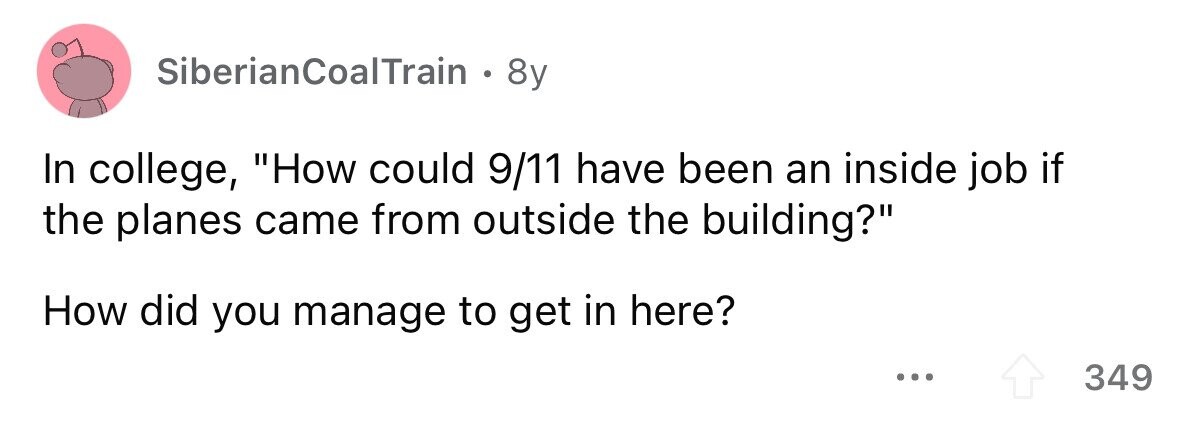 SiberianCoalTrain . 8y In college, How could 9/11 have been an inside job if the planes came from outside the building? How did you manage to get in here? 349