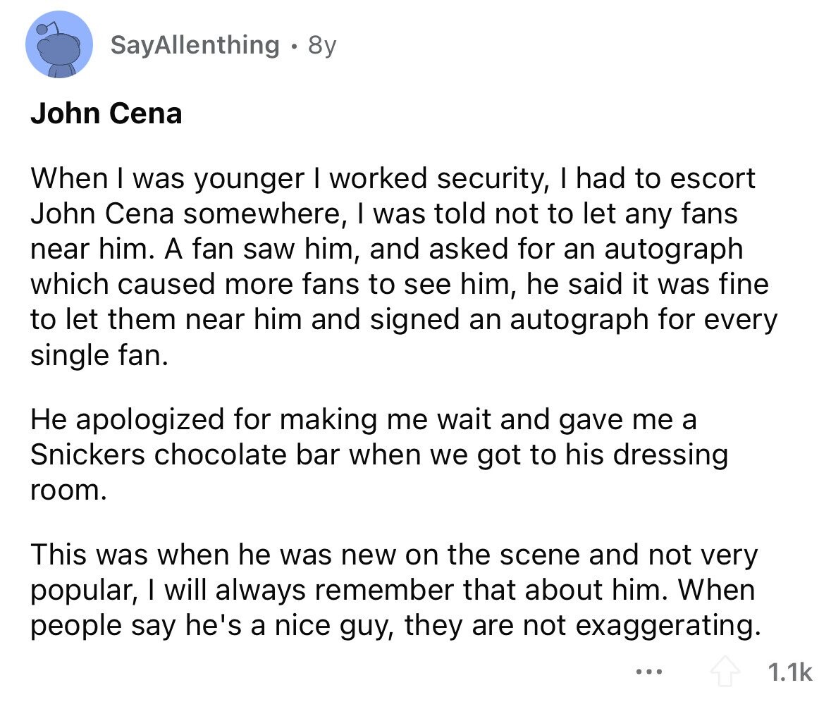 SayAllenthing 8y John Cena When I was younger I worked security, I had to escort John Cena somewhere, I was told not to let any fans near him. A fan saw him, and asked for an autograph which caused more fans to see him, he said it was fine to let them near him and signed an autograph for every single fan. Не apologized for making me wait and gave me a Snickers chocolate bar when we got to his dressing room. This was when he was new on the scene and not very popular, I will always remember that
