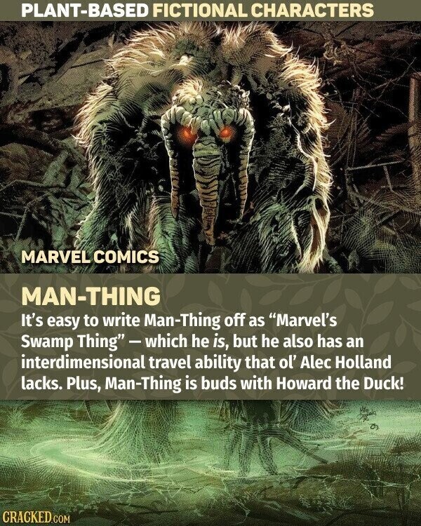 PLANT-BASED FICTIONAL CHARACTERS MARVEL COMICS MAN-THING It's easy to write Man-Thing off as Marvel's Swamp Thing-which he is, but he also has an interdimensional travel ability that ol' Alec Holland lacks. Plus, Man-Thing is buds with Howard the Duck! CRACKED.COM