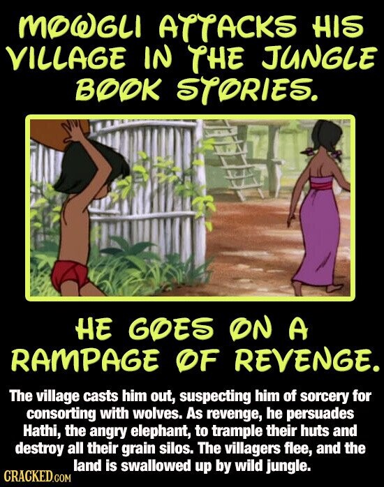 MOWGLI ATTACKS HIS VILLAGE IN THE JUNGLE BOOK STORIES. HE GOES ON A RAMPAGE OF REVENGE. The village casts him out, suspecting him of sorcery for consorting with wolves. As revenge, he persuades Hathi, the angry elephant, to trample their huts and destroy all their grain silos. The villagers flee, and the land is swallowed up by wild jungle. CRACKED.COM