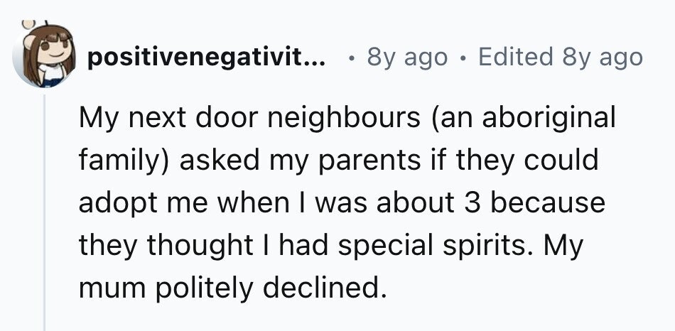 positivenegativit... 8y ago . Edited 8y ago My next door neighbours (an aboriginal family) asked my parents if they could adopt me when I was about 3 because they thought I had special spirits. My mum politely declined.
