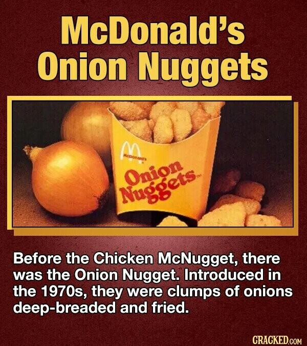 McDonald's Onion Nuggets Onion Nuggets Before the Chicken McNugget, there was the Onion Nugget. Introduced in the 1970s, they were clumps of onions deep-breaded and fried. CRACKED.COM