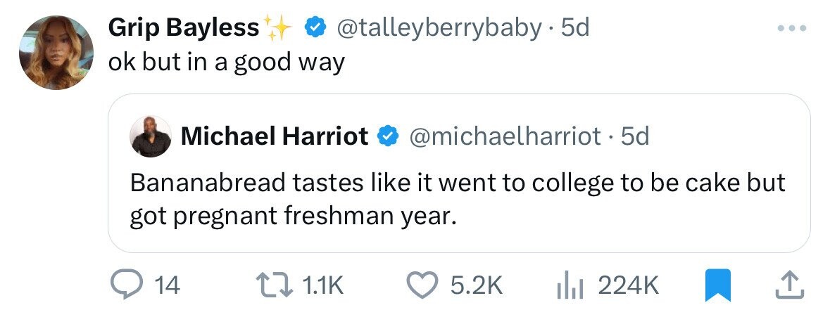 Grip Bayless @talleyberrybaby5 5d ... ok but in a good way Michael Harriot @michaelharriot - 5 5d Bananabread tastes like it went to college to be cake but got pregnant freshman year. 14 1.1K 5.2K 224K
