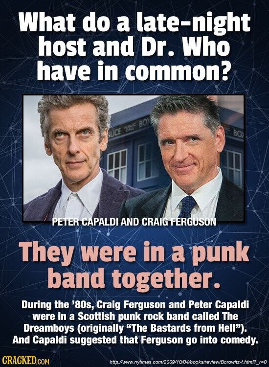 What do a late-night host and Dr. Who have in common? IC BO OLICE NIKE BOX PETER CAPALDI AND CRAIG FERGUSON They were in a punk band together. During the '80s, Craig Ferguson and Peter Capaldi were in a Scottish punk rock band called The Dreamboys (originally The Bastards from Hell). And Capaldi suggested that Ferguson go into comedy. CRACKED.COM http://www.nytimes com/2009/10/04/books/review/Borowitz-t.htm1?_r=0