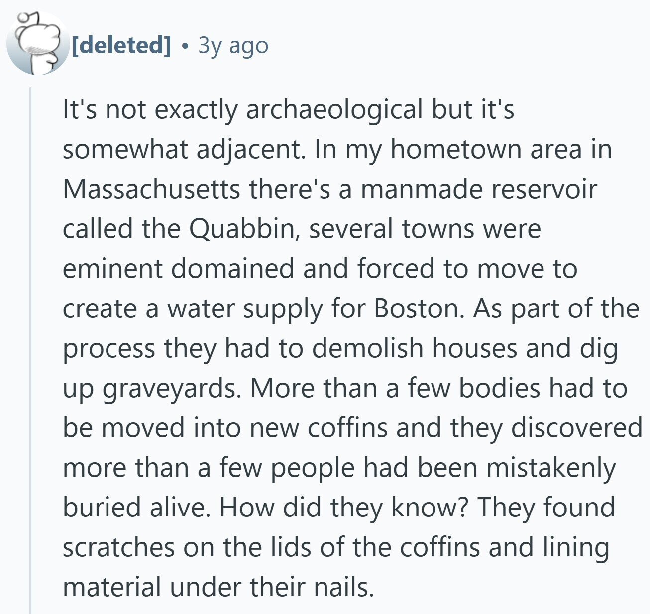3y ago It's not exactly archaeological but it's somewhat adjacent. In my hometown area in Massachusetts there's a manmade reservoir called the Quabbin, several towns were eminent domained and forced to move to create a water supply for Boston. As part of the process they had to demolish houses and dig up graveyards. More than a few bodies had to be moved into new coffins and they discovered more than a few people had been mistakenly buried alive. How did they know? They found scratches on the lids of the coffins and lining material under their nails.