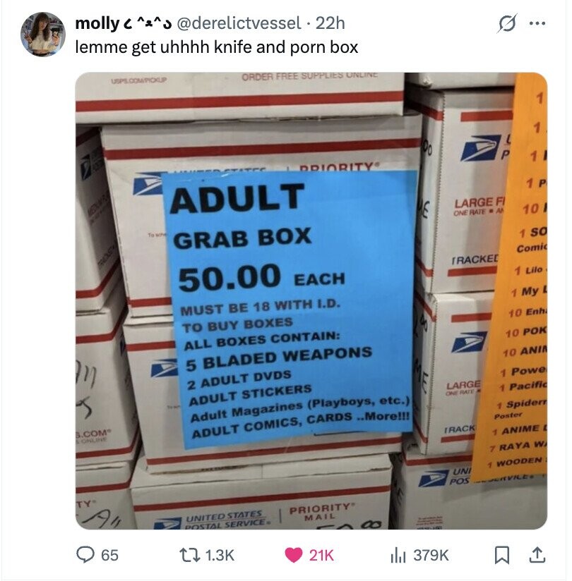 molly с @derelictvessel 22h s ... lemme get uhhhh knife and porn box USPIS.COM/PICKLPP ORDER FREE SUPPLIES ONLINE 1 1 a L Oo 0370 P 1 PRIORITY 1 P MEDIUMP.D ADULT E LARGE F ONE RATE . A 10 To who GRAB BOX 1 so ROS Comic 50.00 EACH TRACKED 1 Lilo 1 My L MUST BE 18 WITH I.D. TO BUY BOXES 10 Enh 80 ALL BOXES CONTAIN: 10 РОК 5 BLADED WEAPONS 10 ANI 2 ADULT DVDS 1 Power LARGE ADULT STICKERS 1 Pacific ONE RATE Adult Magazines (Playboys, etc.) 1 Spidern S.COM® ADULT COMICS, CARDS ..More!!! Poster