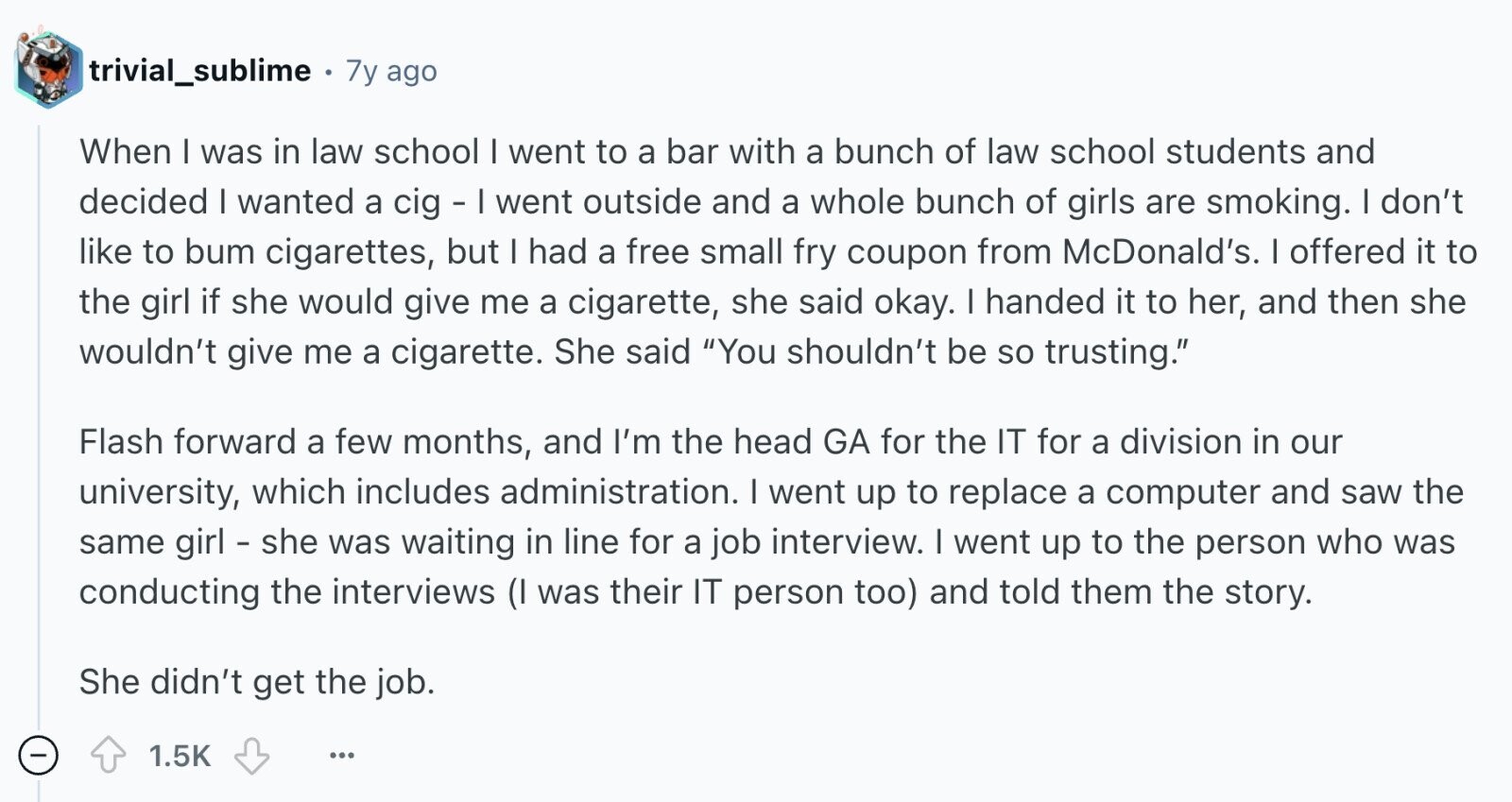 trivial_sublime 7y ago When I was in law school I went to a bar with a bunch of law school students and decided I wanted a cig - I went outside and a whole bunch of girls are smoking. I don't like to bum cigarettes, but I had a free small fry coupon from McDonald's. I offered it to the girl if she would give me a cigarette, she said okay. I handed it to her, and then she wouldn't give me a cigarette. She said You shouldn't be so trusting. Flash forward a few months, and I'm the head GA for