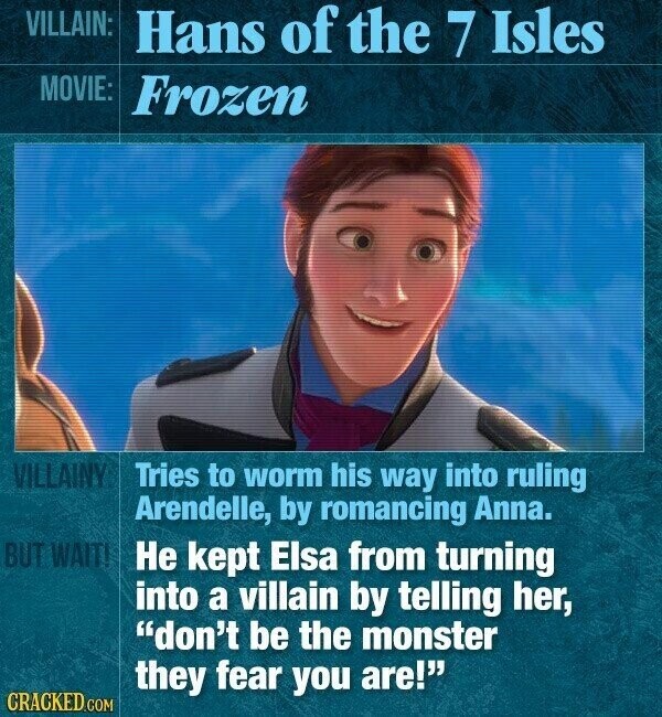 VILLAIN: Hans of the 7 Isles MOVIE: Frozen VILLAINY Tries to worm his way into ruling Arendelle, by romancing Anna. BUT WAIT! Не kept Elsa from turning into a villain by telling her, don't be the monster they fear you are! CRACKED.COM