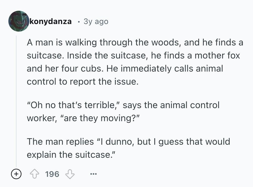 konydanza 3y ago A man is walking through the woods, and he finds a suitcase. Inside the suitcase, he finds a mother fox and her four cubs. Не immediately calls animal control to report the issue. Oh no that's terrible, says the animal control worker, are they moving? The man replies I dunno, but I guess that would explain the suitcase. + 196 ...