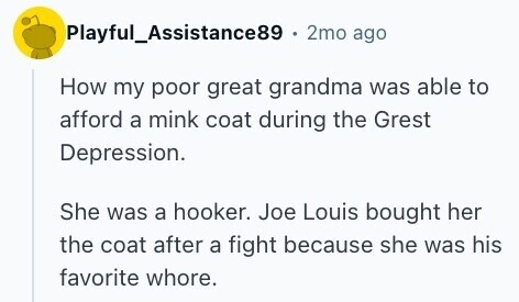 Playful_Assistance89 . 2mo ago How my poor great grandma was able to afford a mink coat during the Grest Depression. She was a hooker. Joe Louis bought her the coat after a fight because she was his favorite whore.
