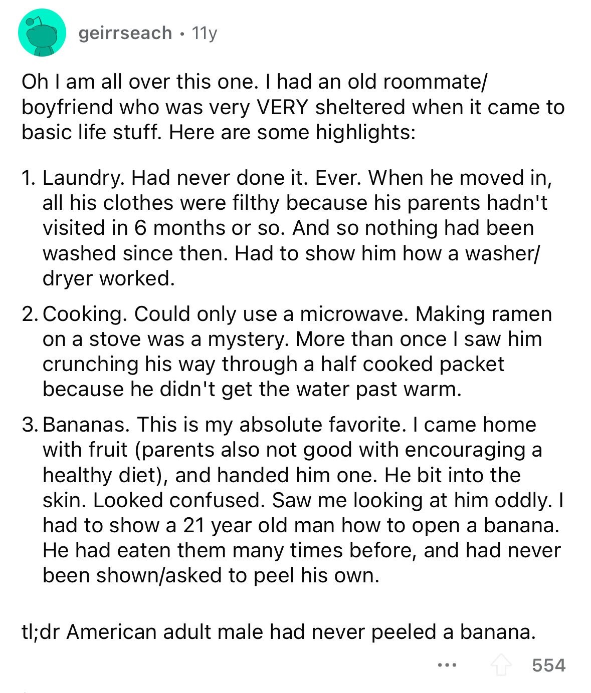 geirrseach 11y Oh I am all over this one. I had an old roommate/ boyfriend who was very VERY sheltered when it came to basic life stuff. Here are some highlights: 1. Laundry. Had never done it. Ever. When he moved in, all his clothes were filthy because his parents hadn't visited in 6 months or so. And so nothing had been washed since then. Had to show him how a washer/ dryer worked. 2. Cooking. Could only use a microwave. Making ramen on a stove was a mystery. More than once I saw him crunching his way through a