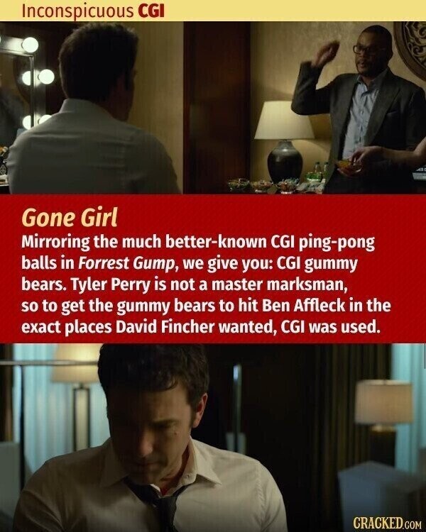 Inconspicuous CGI Gone Girl Mirroring the much better-known CGI ping-pong balls in Forrest Gump, we give you: CGI gummy bears. Tyler Perry is not a master marksman, so to get the gummy bears to hit Ben Affleck in the exact places David Fincher wanted, CGI was used. CRACKED.COM
