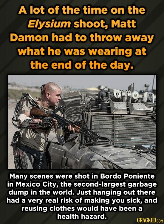 A lot of the time on the Elysium shoot, Matt Damon had to throw away what he was wearing at the end of the day. Many scenes were shot in Bordo Poniente in Mexico City, the second-largest garbage dump in the world. Just hanging out there had a very real risk of making you sick, and reusing clothes would have been a health hazard. CRACKED.COM