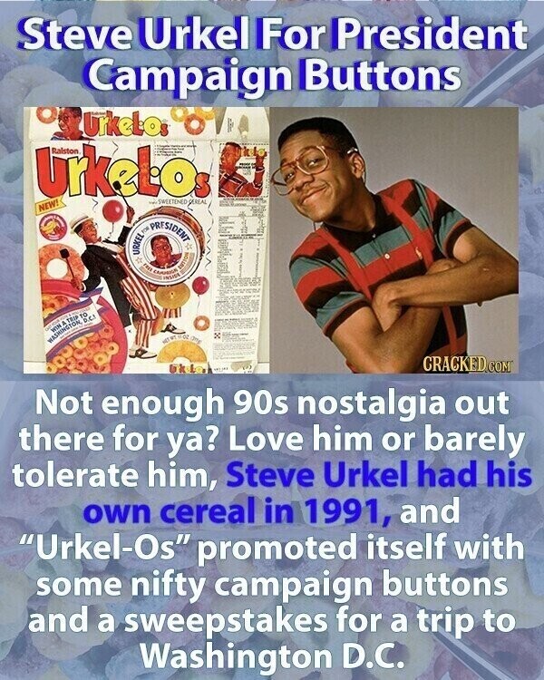 Steve Urkel For President Campaign Buttons Urkelos Urkelos Ralston SWEETENED SEREAL NEW! - URKEL me PRESIDENT FREE INSIDE BUTTOR WASHINGTON, WIN FOR b TRIP - . D.C. TO NET WT 02 gm CRACKED.COM Not enough 90s nostalgia out there for ya? Love him or barely tolerate him, Steve Urkel had his own cereal in 1991, and Urkel-Os promoted itself with some nifty campaign buttons and a sweepstakes for a trip to Washington D.C.