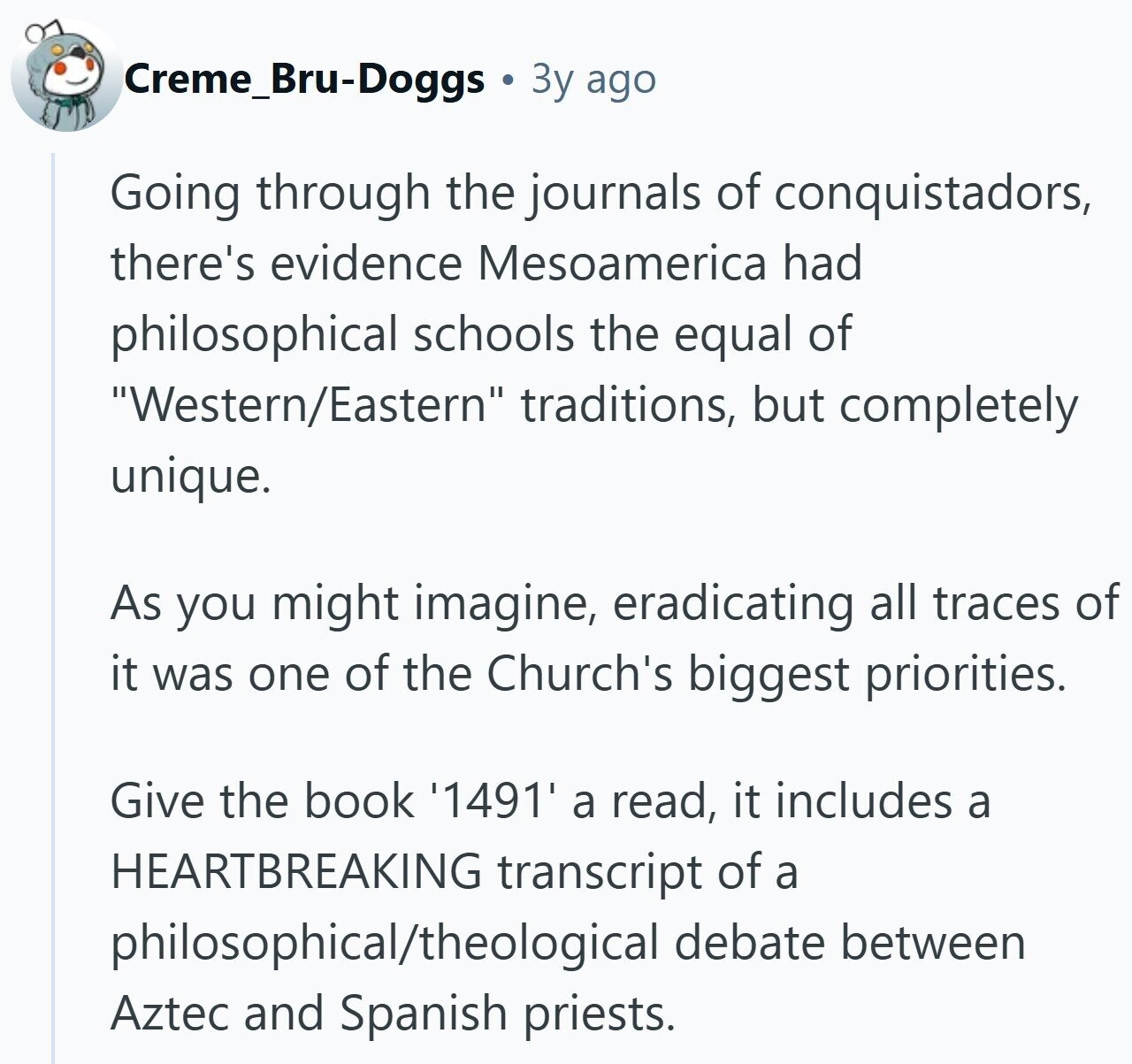 Creme_Bru-Doggs Зу ago Going through the journals of conquistadors, there's evidence Mesoamerica had philosophical schools the equal of Western/Eastern traditions, but completely unique. As you might imagine, eradicating all traces of it was one of the Church's biggest priorities. Give the book '1491' a read, it includes a HEARTBREAKING transcript of a philosophical/theological debate between Aztec and Spanish priests.
