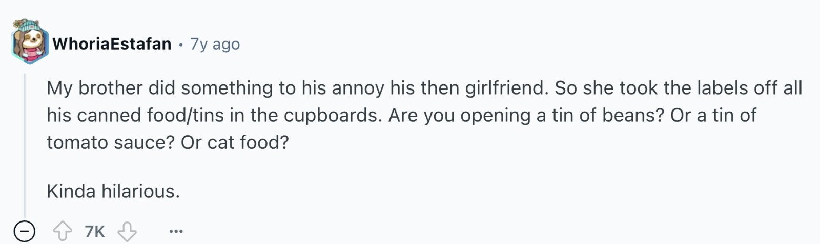 WhoriaEstafan 0 7y ago My brother did something to his annoy his then girlfriend. So she took the labels off all his canned food/tins in the cupboards. Are you opening a tin of beans? Or a tin of tomato sauce? Or cat food? Kinda hilarious. - 7K ...