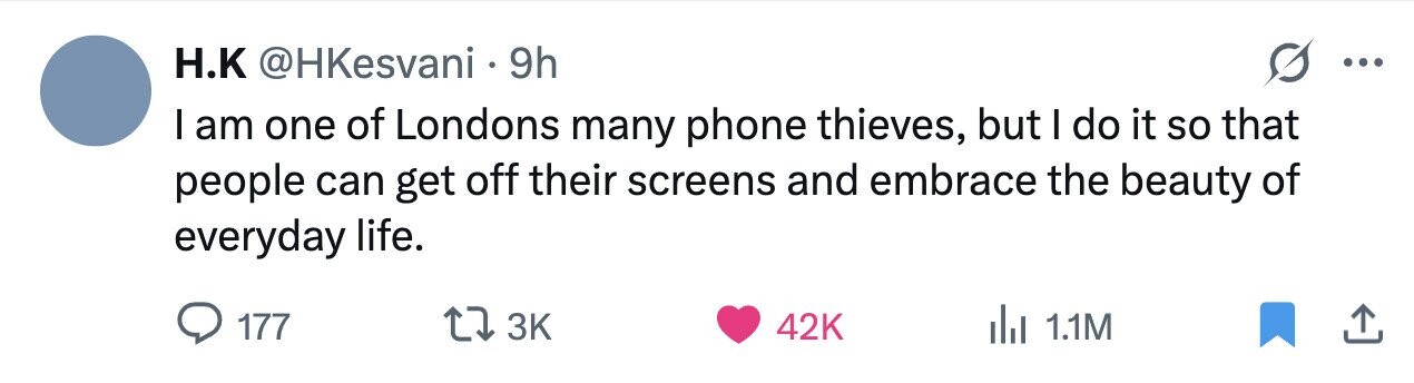 H.K @HKesvani 9h ... I am one of Londons many phone thieves, but I do it so that people can get off their screens and embrace the beauty of everyday life. 177 3K 42K 1.1M