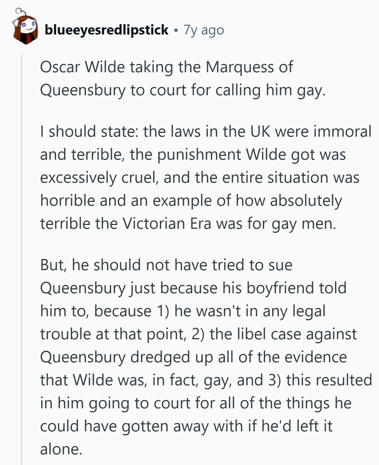 blueeyesredlipstick 7y ago Oscar Wilde taking the Marquess of Queensbury to court for calling him gay. I should state: the laws in the UK were immoral and terrible, the punishment Wilde got was excessively cruel, and the entire situation was horrible and an example of how absolutely terrible the Victorian Era was for gay men. But, he should not have tried to sue Queensbury just because his boyfriend told him to, because 1) he wasn't in any legal trouble at that point, 2) the libel case against Queensbury dredged up all of the evidence that Wilde was, in fact, gay,