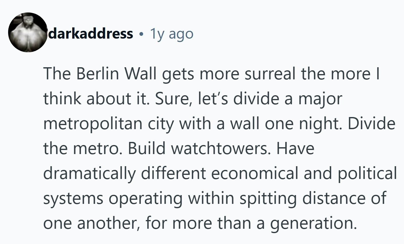 darkaddress 1y ago The Berlin Wall gets more surreal the more I think about it. Sure, let's divide a major metropolitan city with a wall one night. Divide the metro. Build watchtowers. Have dramatically different economical and political systems operating within spitting distance of one another, for more than a generation. 