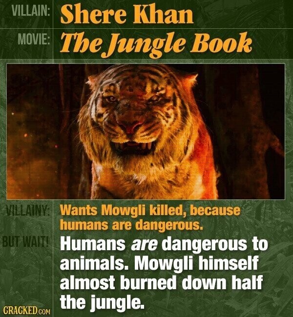 VILLAIN: Shere Khan MOVIE: The Jungle Book VILLAINY: Wants Mowgli killed, because humans are dangerous. BUT WAIT! Humans are dangerous to animals. Mowgli himself almost burned down half the jungle. CRACKED.COM
