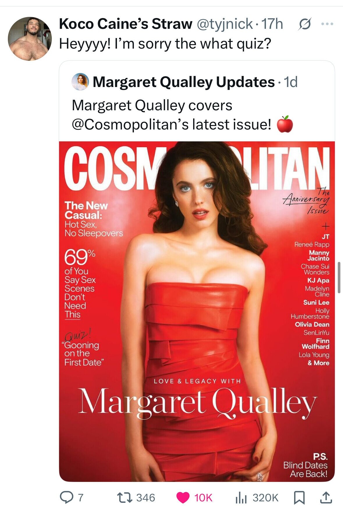 Koco Caine's Straw @tyjnick• 17h s ... Heyyyy! I'm sorry the what quiz? Margaret Qualley Updates 1d Margaret Qualley covers @Cosmopolitan's latest issue! COSN LITAN The Anniversary The New Issue Casual: Hot Sex, + No Sleepovers JT Reneé Rapp 69% Manny Jacinto Chase Sui of You Wonders Say Sex KJ Apa Scenes Madelyn Cline Don't Suni Lee Need Holly This Humberstone Olivia Dean Quiz! SenLinYu Finn Gooning Wolfhard on the Lola Young First Date & More LOVE & LEGACY WITH Margaret Qualley P.S. Blind Dates Are Back! 7 346 320K 10K 